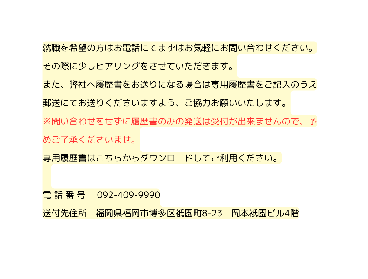 就職を希望の方はお電話にてまずはお気軽にお問い合わせください その際に少しヒアリングをさせていただきます また 弊社へ履歴書をお送りになる場合は専用履歴書をご記入のうえ郵送にてお送りくださいますよう ご協力お願いいたします 問い合わせをせずに履歴書のみの発送は受付が出来ませんので 予めご了承くださいませ 専用履歴書はこちらからダウンロードしてご利用ください 電 話 番 号 092 409 9990 送付先住所 福岡県福岡市博多区祇園町8 23 岡本祇園ビル4階